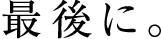 最後に。